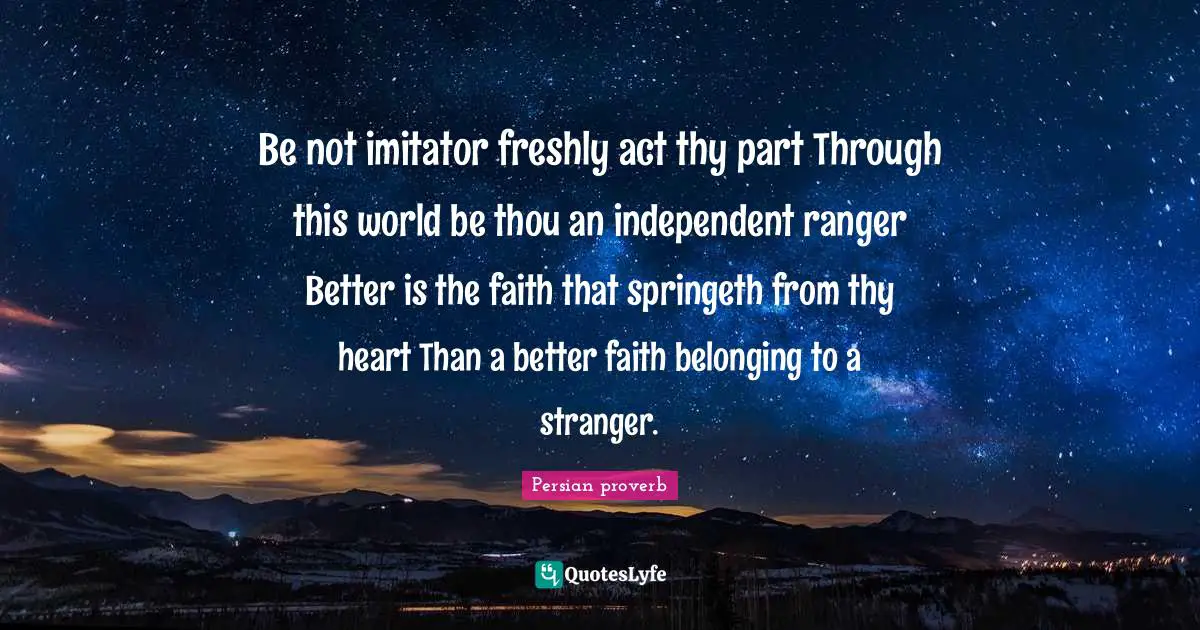 Be not imitator freshly act thy part Through this world be thou an independent ranger Better is the faith that springeth from thy heart Than a better faith belonging to a stranger.