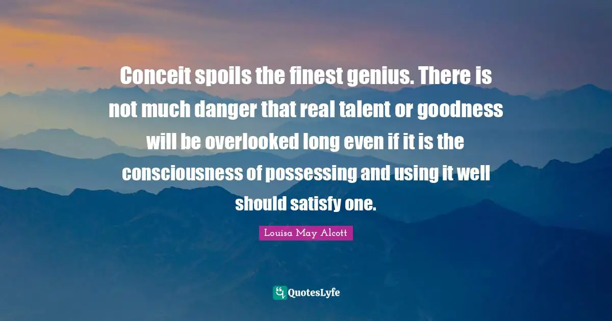 Conceit spoils the finest genius. There is not much danger that real talent or goodness will be overlooked long even if it is the consciousness of possessing and using it well should satisfy one.