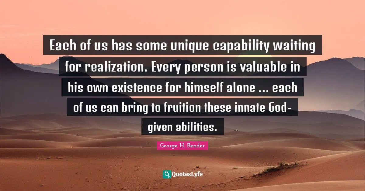 Each of us has some unique capability waiting for realization. Every person is valuable in his own existence for himself alone ... each of us can bring to fruition these innate God-given abilities.