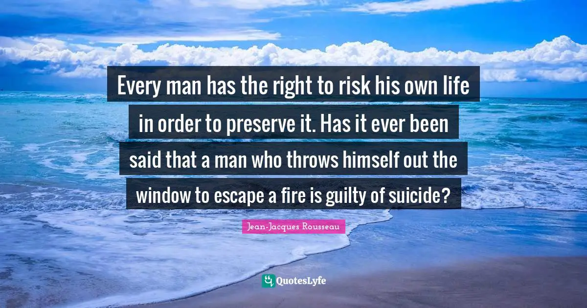 Every man has the right to risk his own life in order to preserve it. Has it ever been said that a man who throws himself out the window to escape a fire is guilty of suicide?