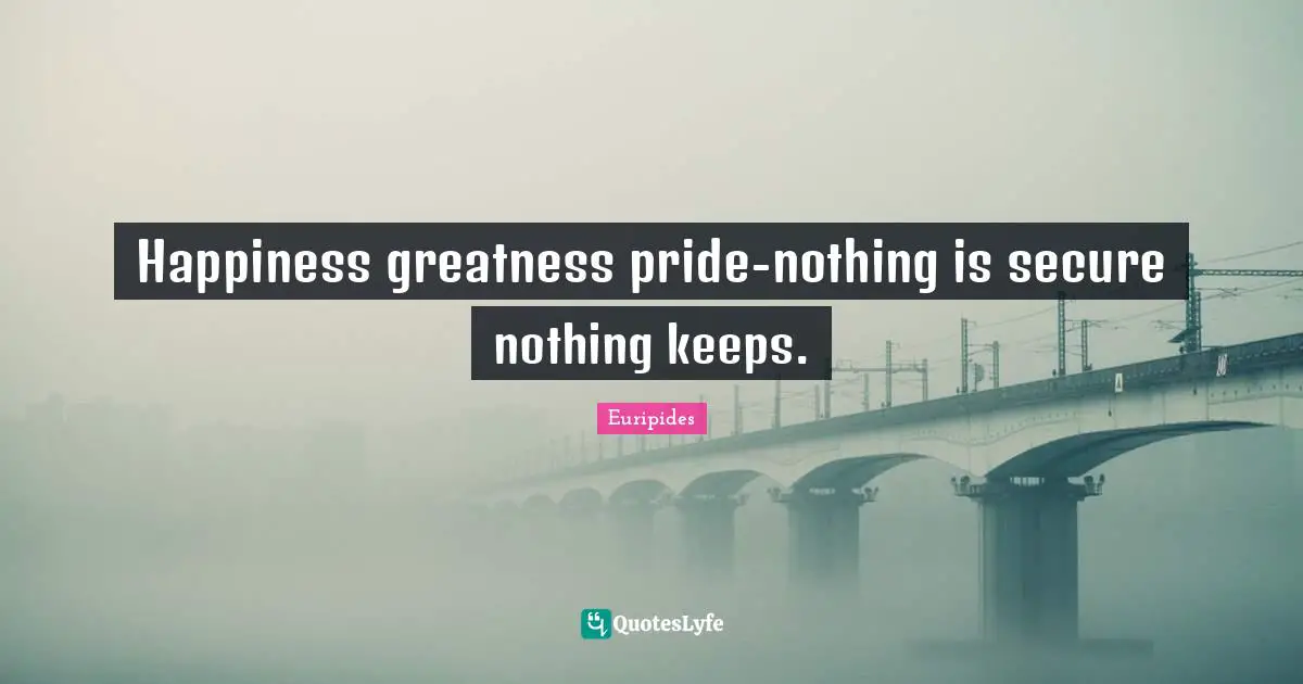 Happiness greatness pride-nothing is secure nothing keeps.