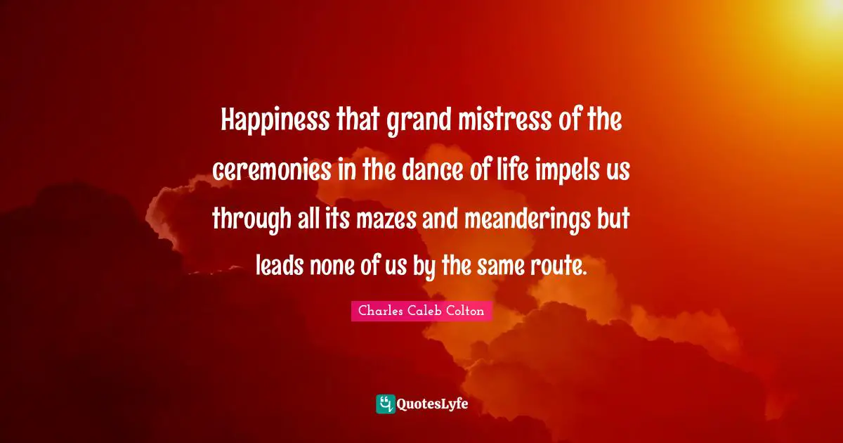 Happiness that grand mistress of the ceremonies in the dance of life impels us through all its mazes and meanderings but leads none of us by the same route.