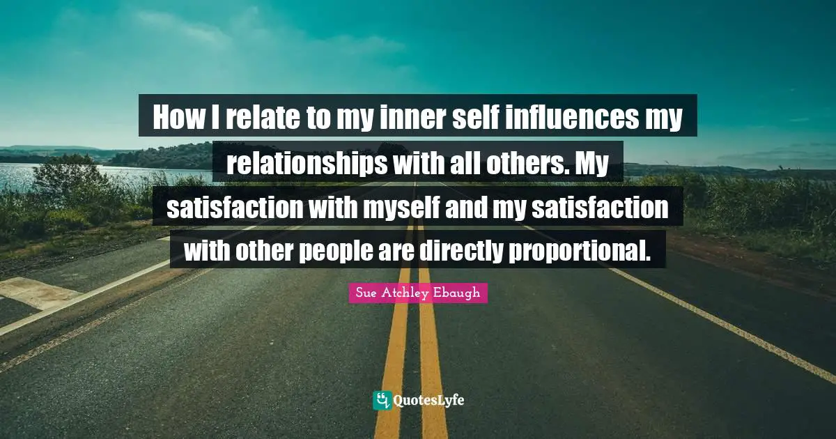 How I relate to my inner self influences my relationships with all others. My satisfaction with myself and my satisfaction with other people are directly proportional.