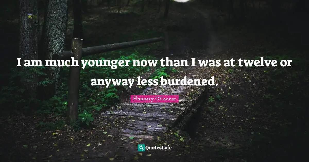 I am much younger now than I was at twelve or anyway less burdened.