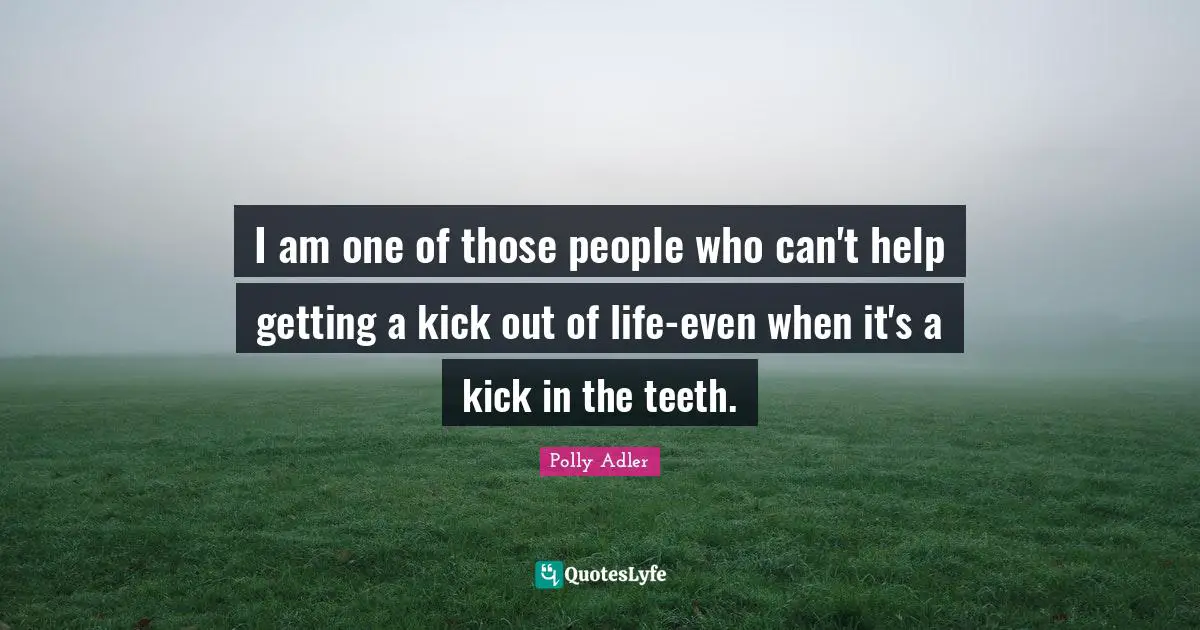 I am one of those people who can't help getting a kick out of life-even when it's a kick in the teeth.