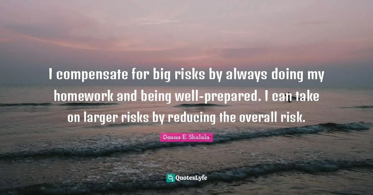 I compensate for big risks by always doing my homework and being well-prepared. I can take on larger risks by reducing the overall risk.