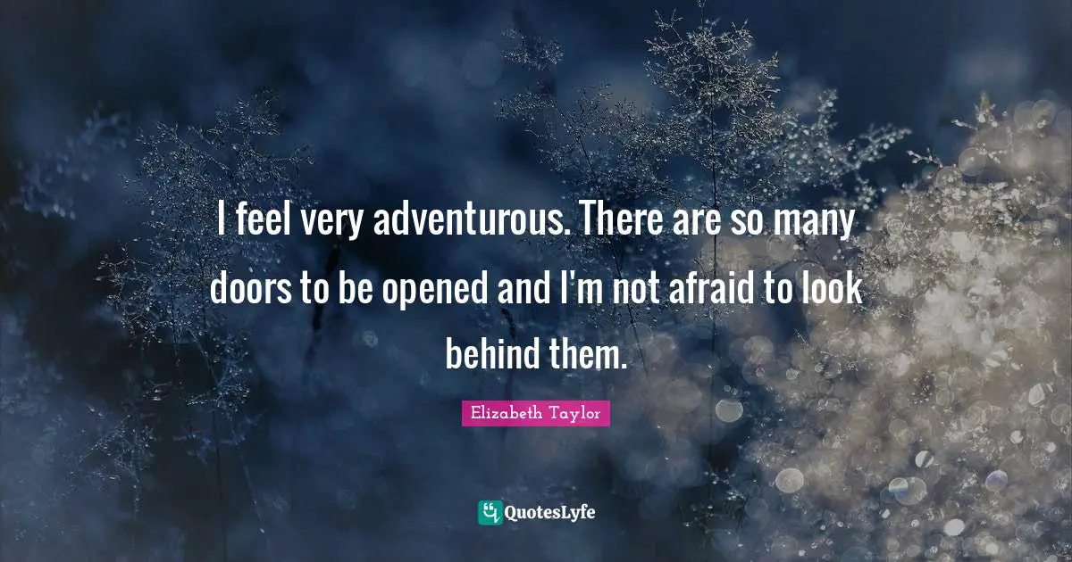 I feel very adventurous. There are so many doors to be opened and I'm not afraid to look behind them.