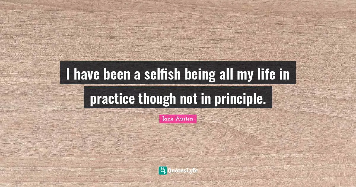 I have been a selfish being all my life in practice though not in principle.