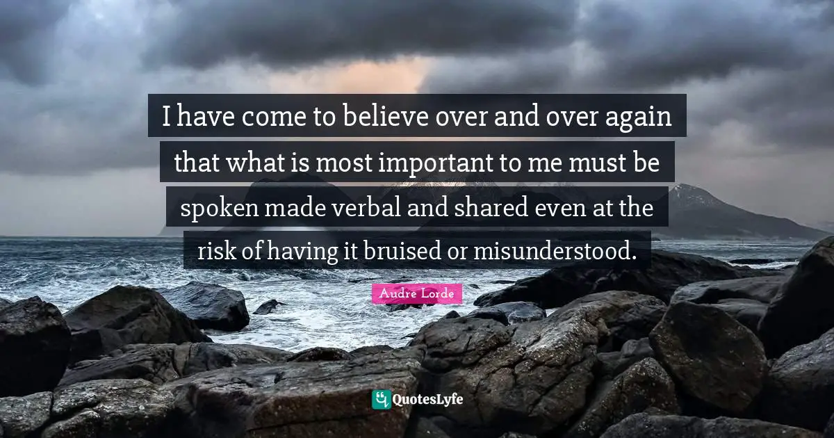I have come to believe over and over again that what is most important to me must be spoken made verbal and shared even at the risk of having it bruised or misunderstood.