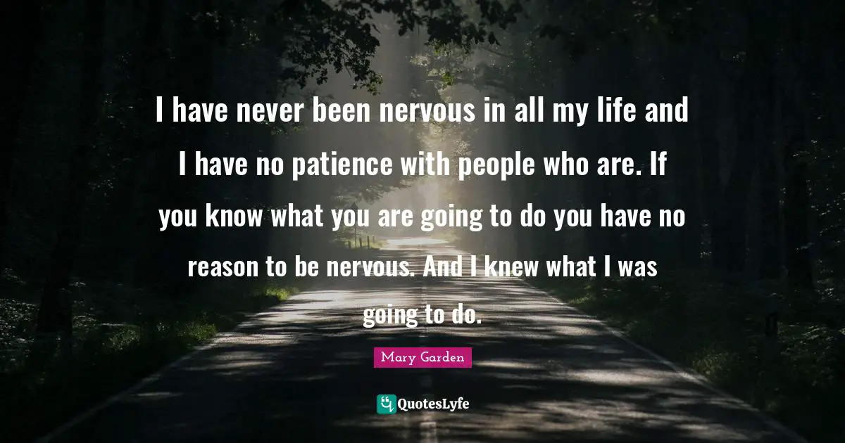 I have never been nervous in all my life and I have no patience with people who are. If you know what you are going to do you have no reason to be nervous. And I knew what I was going to do.