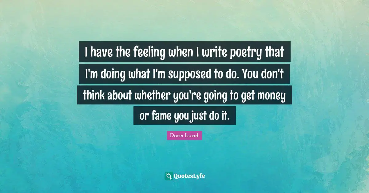 I have the feeling when I write poetry that I'm doing what I'm supposed to do. You don't think about whether you're going to get money or fame you just do it.