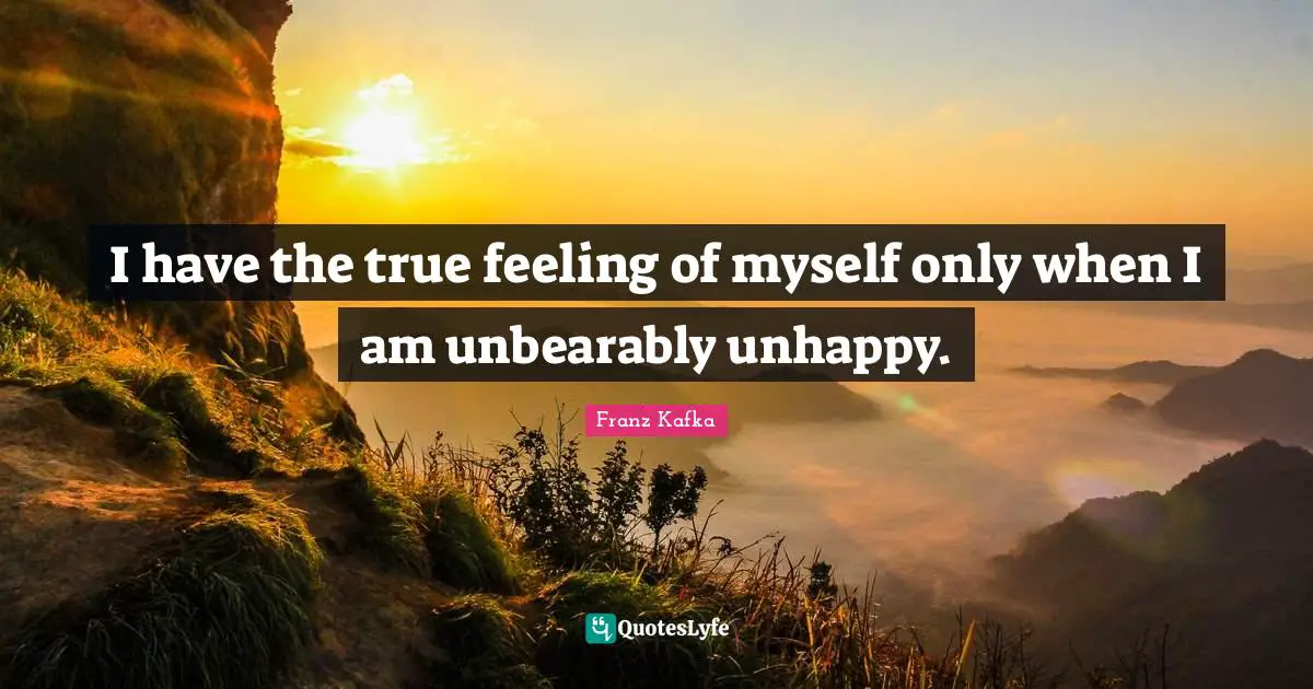 I have the true feeling of myself only when I am unbearably unhappy.