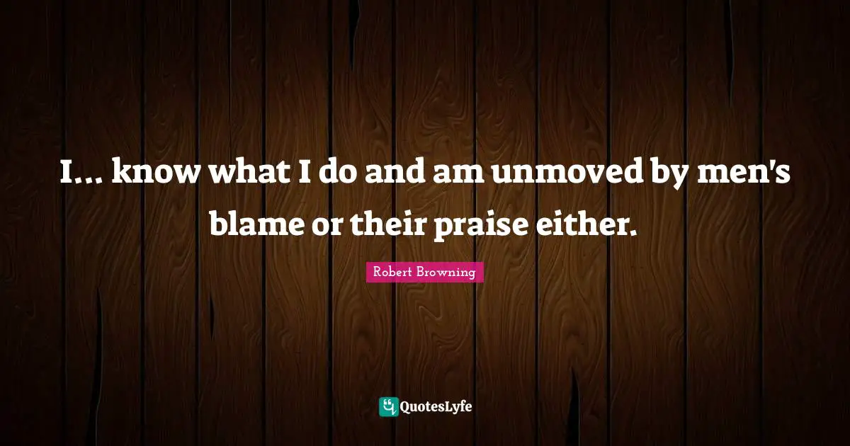 I... know what I do and am unmoved by men's blame or their praise either.