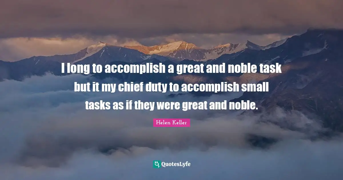 I long to accomplish a great and noble task but it my chief duty to accomplish small tasks as if they were great and noble.