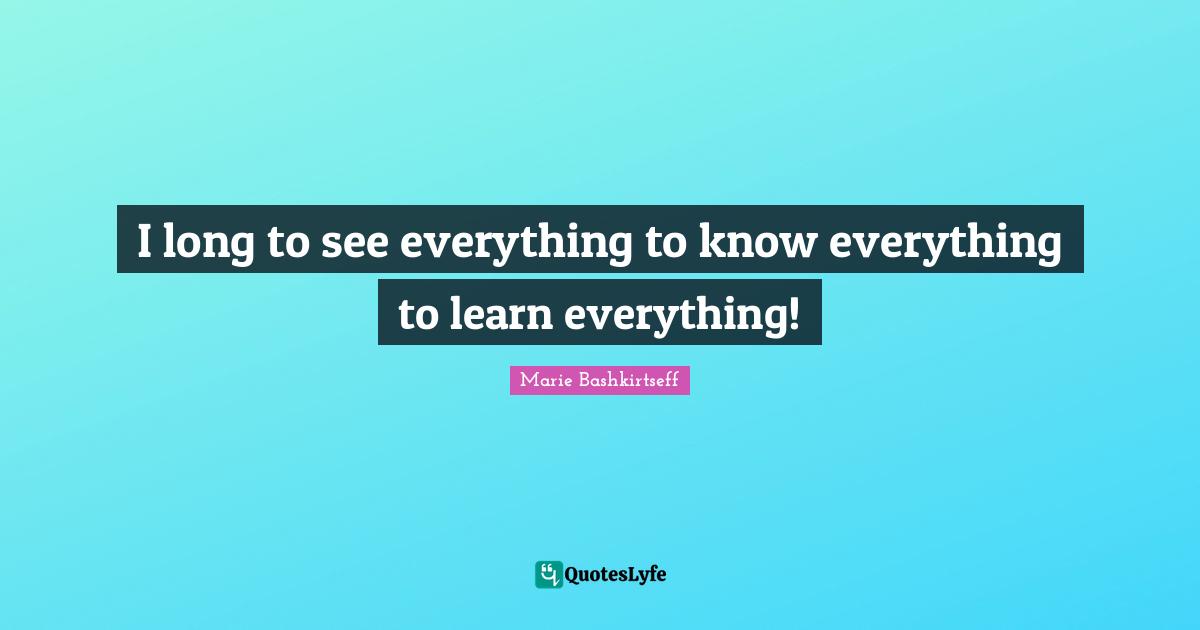I long to see everything to know everything to learn everything!
