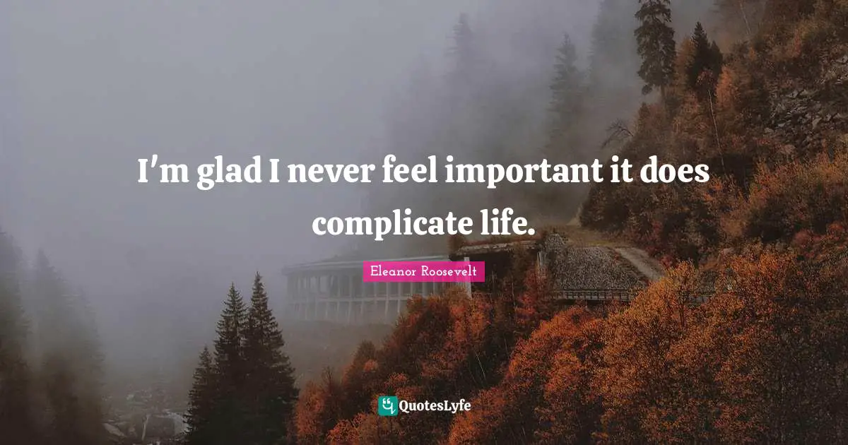 I'm glad I never feel important it does complicate life.