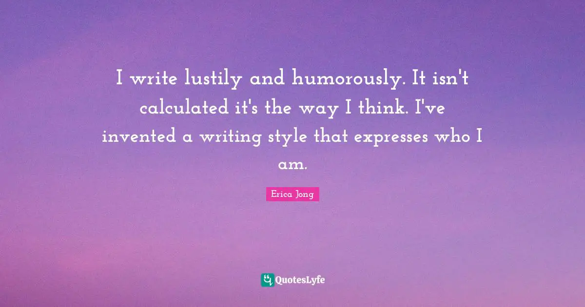 I write lustily and humorously. It isn't calculated it's the way I think. I've invented a writing style that expresses who I am.