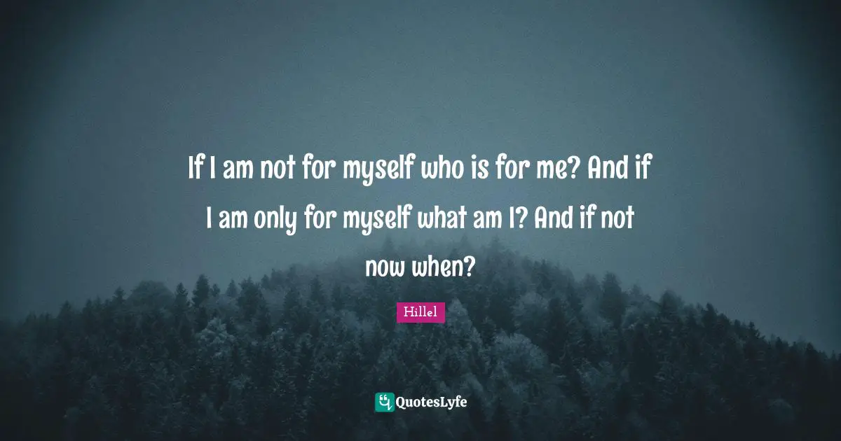 If I am not for myself who is for me? And if I am only for myself what am I? And if not now when?