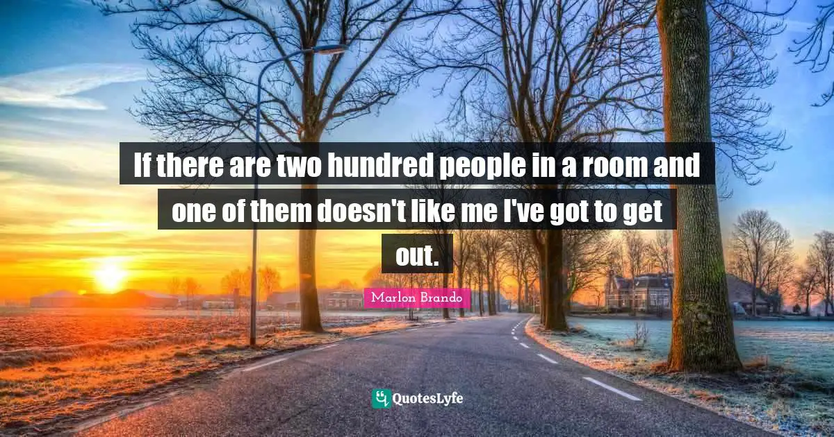 If there are two hundred people in a room and one of them doesn't like me I've got to get out.