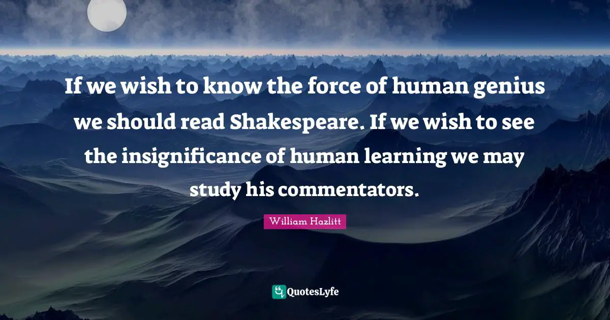 If we wish to know the force of human genius we should read Shakespeare. If we wish to see the insignificance of human learning we may study his commentators.