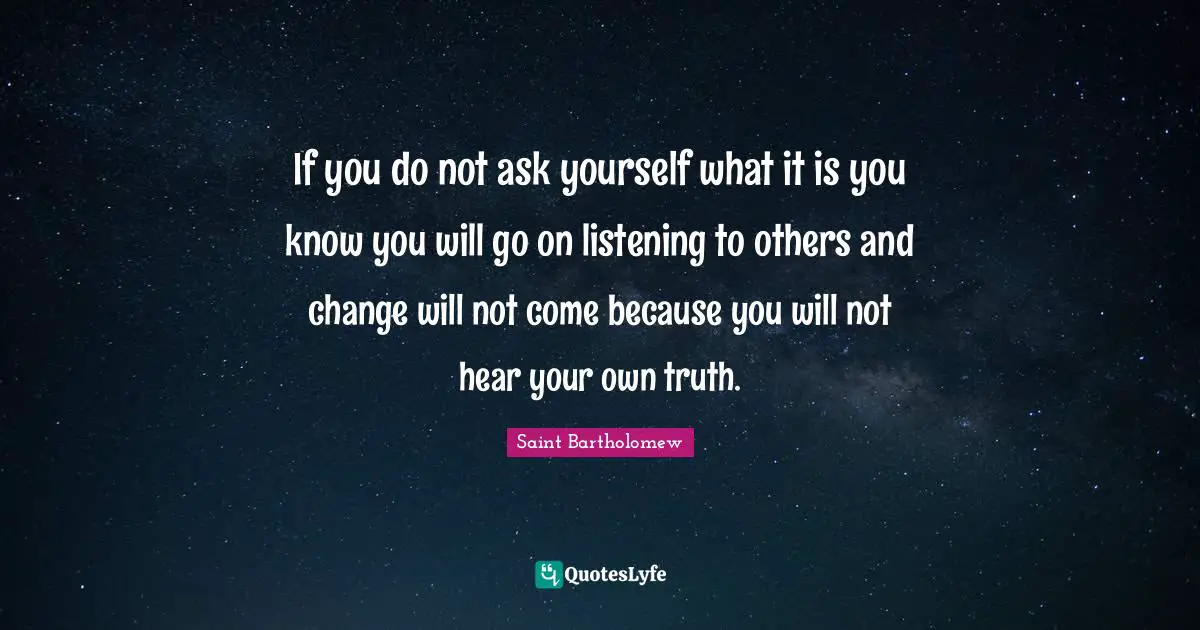 If you do not ask yourself what it is you know you will go on listening to others and change will not come because you will not hear your own truth.