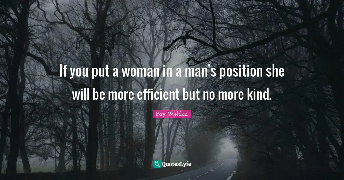 If you put a woman in a man's position she will be more efficient but no more kind.