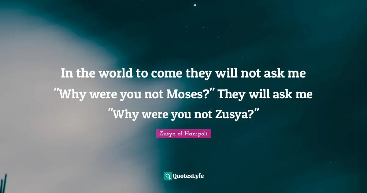 In the world to come they will not ask me "Why were you not Moses?" They will ask me "Why were you not Zusya?"