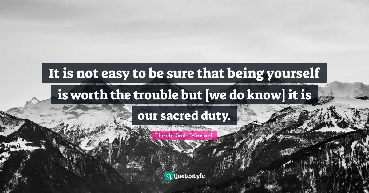 It is not easy to be sure that being yourself is worth the trouble but [we do know] it is our sacred duty.