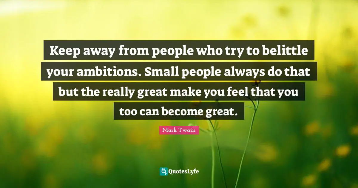 Keep away from people who try to belittle your ambitions. Small people always do that but the really great make you feel that you too can become great.