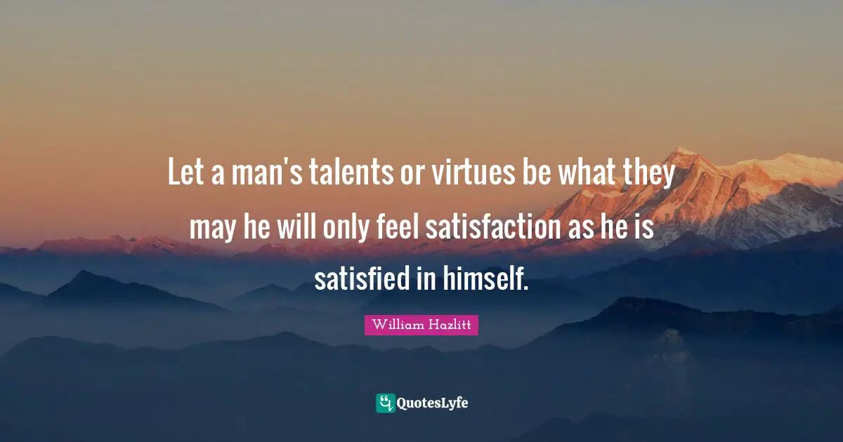 William Hazlitt Quotes: Let a man's talents or virtues be what they may he will only feel satisfaction as he is satisfied in himself.
