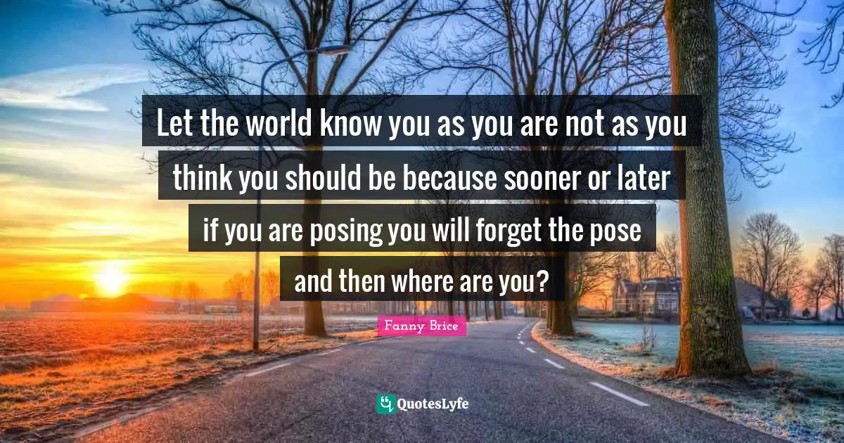 Let the world know you as you are not as you think you should be because sooner or later if you are posing you will forget the pose and then where are you?