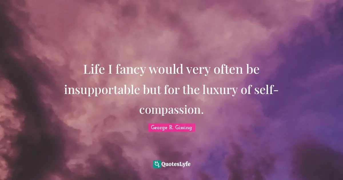 Life I fancy would very often be insupportable but for the luxury of self-compassion.