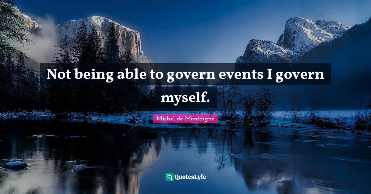 Not being able to govern events I govern myself.