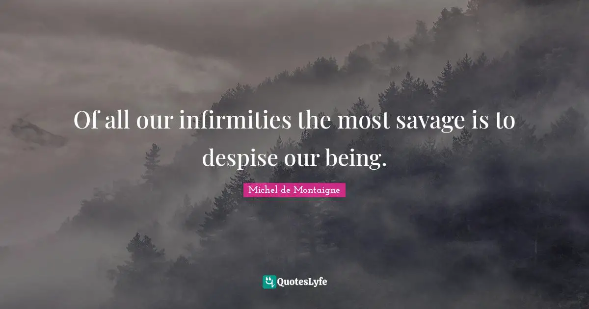 Of all our infirmities the most savage is to despise our being.