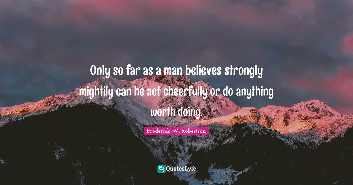 Only so far as a man believes strongly mightily can he act cheerfully or do anything worth doing.