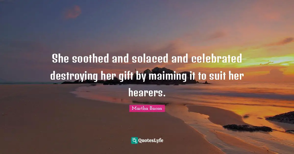 She soothed and solaced and celebrated destroying her gift by maiming it to suit her hearers.