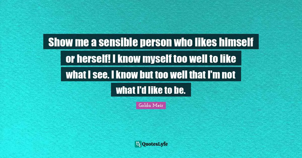 Show me a sensible person who likes himself or herself! I know myself too well to like what I see. I know but too well that I'm not what I'd like to be.