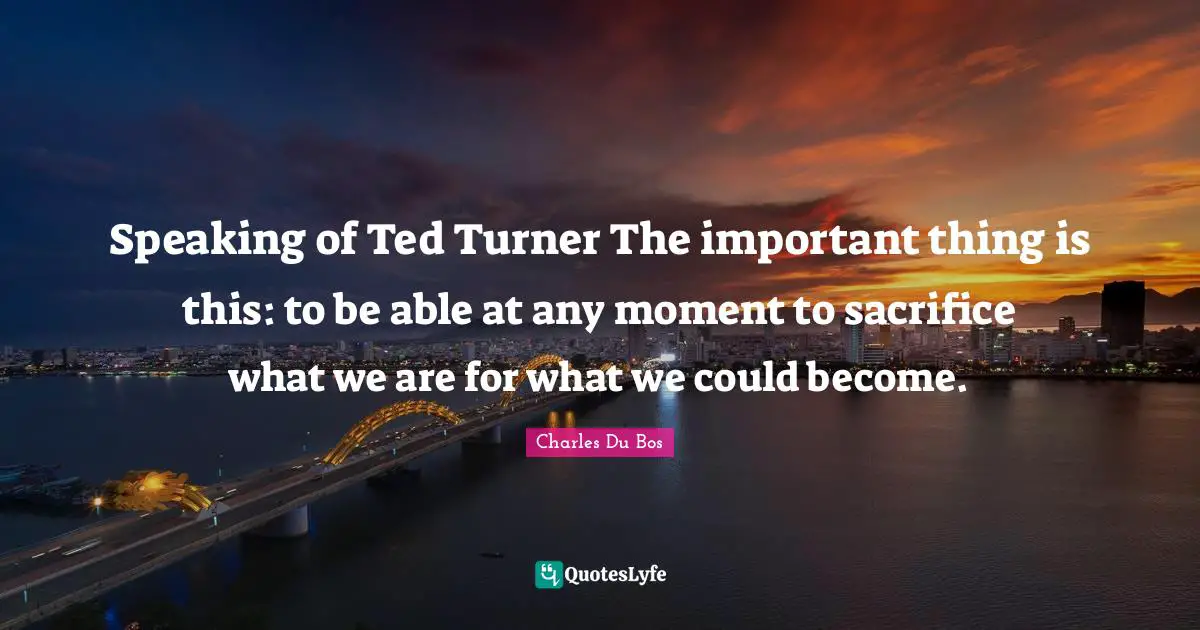 Speaking of Ted Turner The important thing is this: to be able at any moment to sacrifice what we are for what we could become.