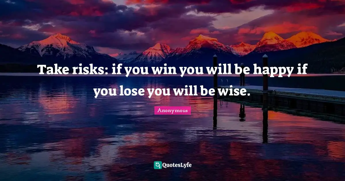 Take risks: if you win you will be happy if you lose you will be wise.
