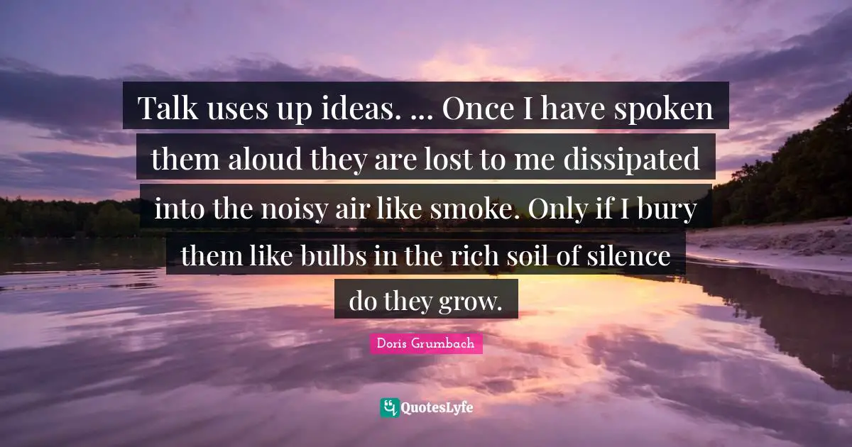 Talk uses up ideas. ... Once I have spoken them aloud they are lost to me dissipated into the noisy air like smoke. Only if I bury them like bulbs in the rich soil of silence do they grow.