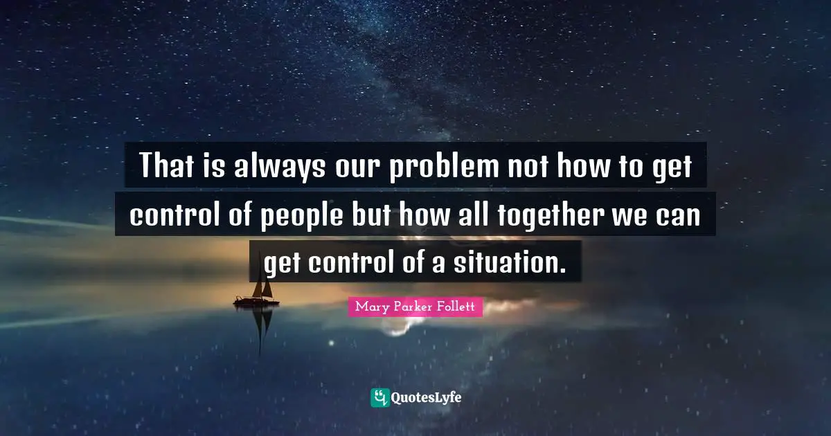 That is always our problem not how to get control of people but how all together we can get control of a situation.