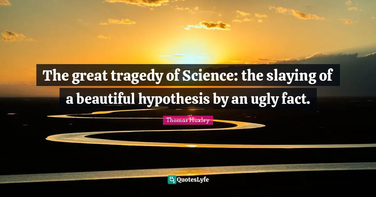 The great tragedy of Science: the slaying of a beautiful hypothesis by an ugly fact.