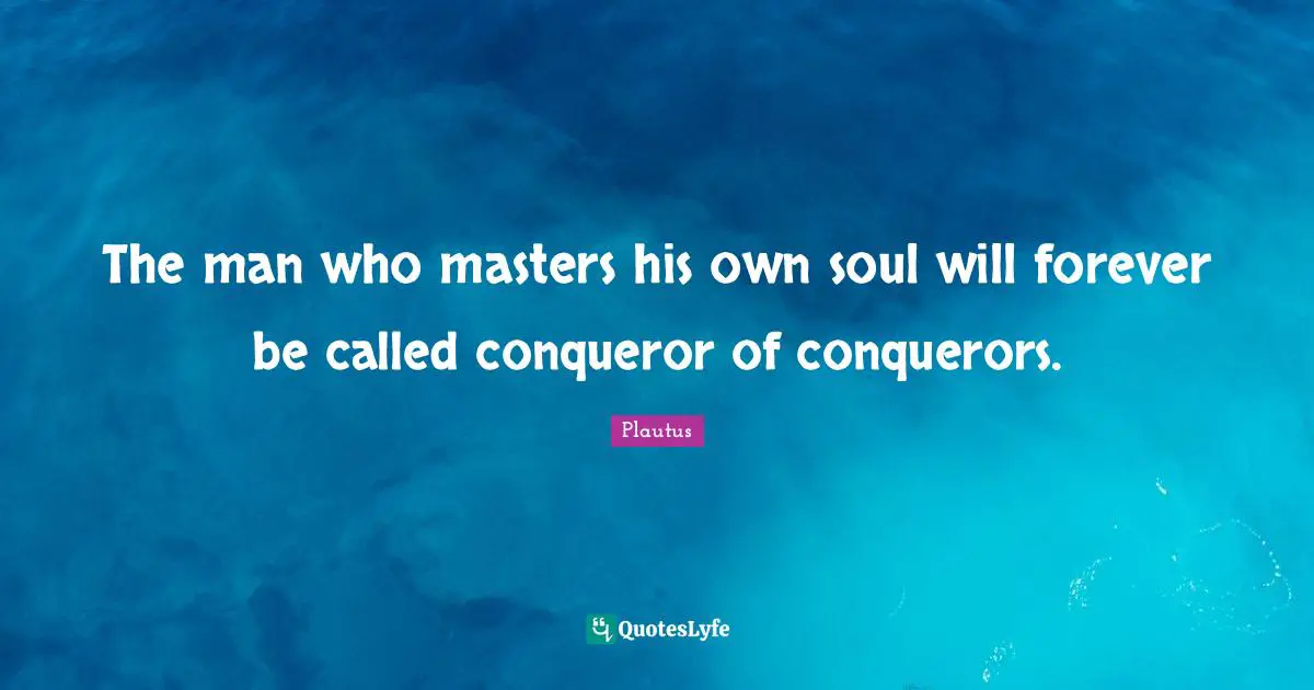 The man who masters his own soul will forever be called conqueror of conquerors.