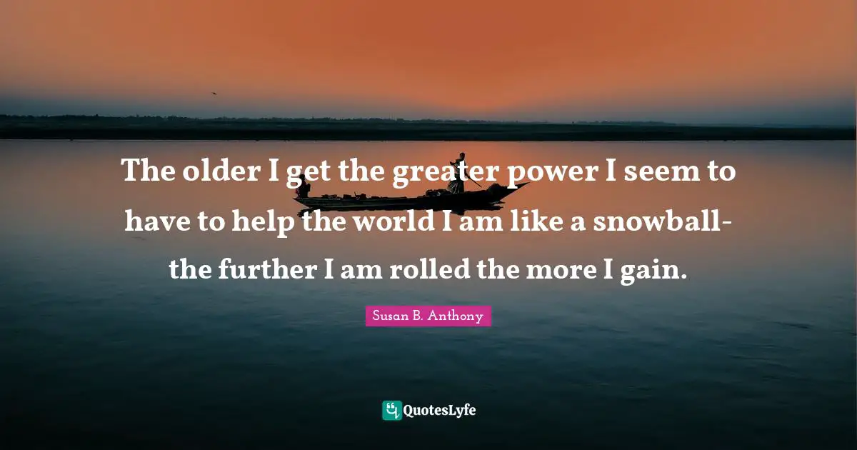 The older I get the greater power I seem to have to help the world I am like a snowball-the further I am rolled the more I gain.