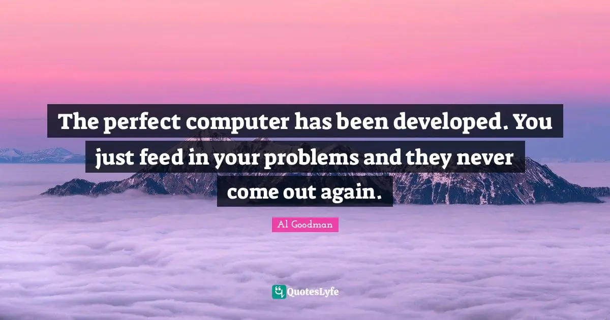 The perfect computer has been developed. You just feed in your problems and they never come out again.