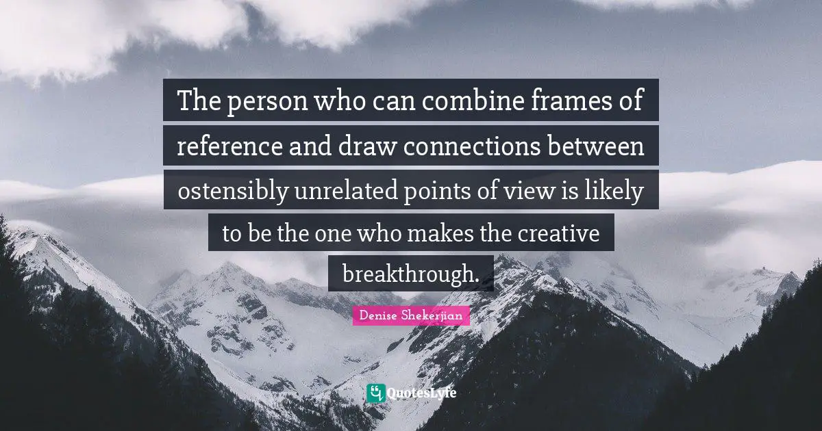The person who can combine frames of reference and draw connections between ostensibly unrelated points of view is likely to be the one who makes the creative breakthrough.