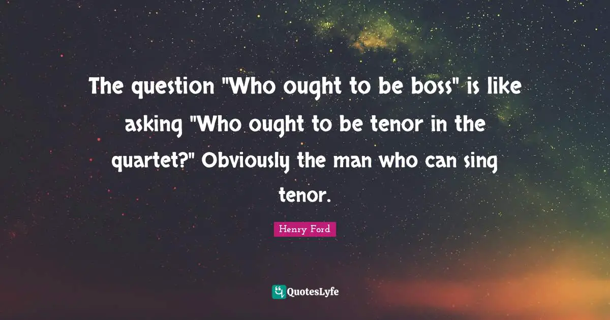 The question "Who ought to be boss" is like asking "Who ought to be tenor in the quartet?" Obviously the man who can sing tenor.