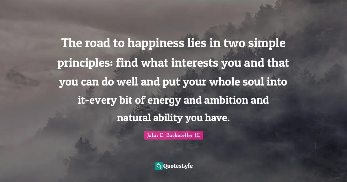The road to happiness lies in two simple principles: find what interests you and that you can do well and put your whole soul into it-every bit of energy and ambition and natural ability you have.