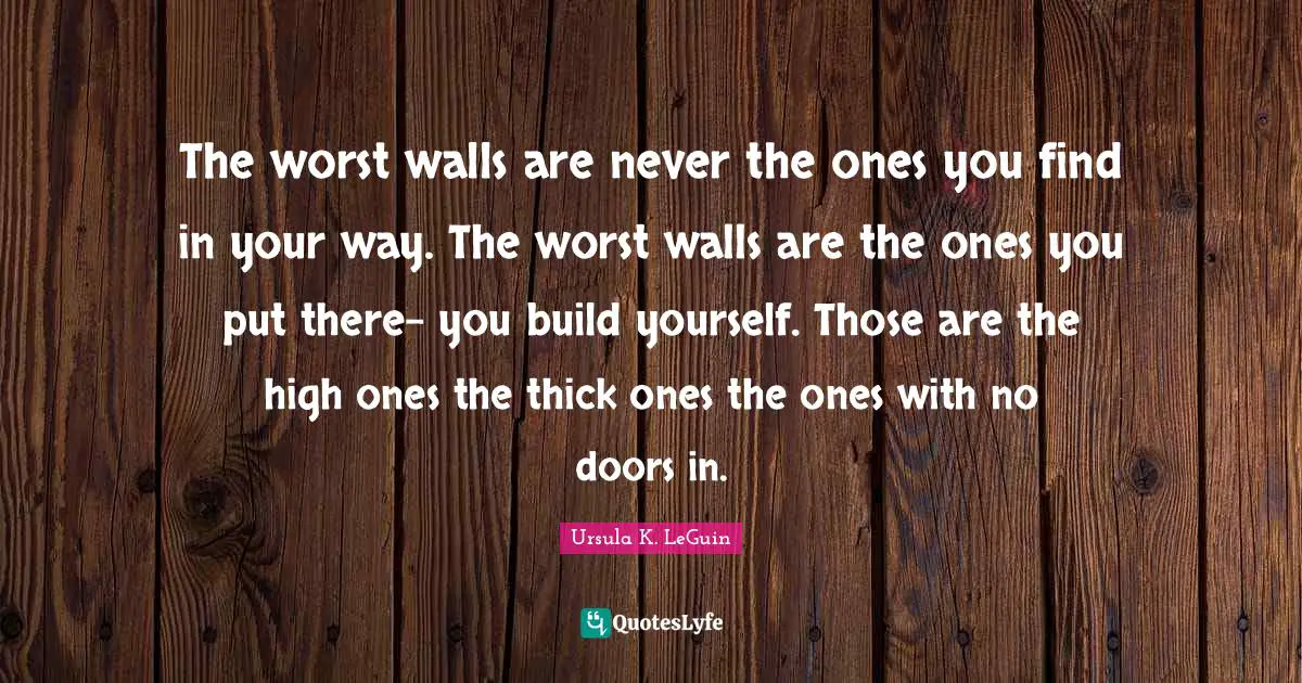 The worst walls are never the ones you find in your way. The worst walls are the ones you put there- you build yourself. Those are the high ones the thick ones the ones with no doors in.