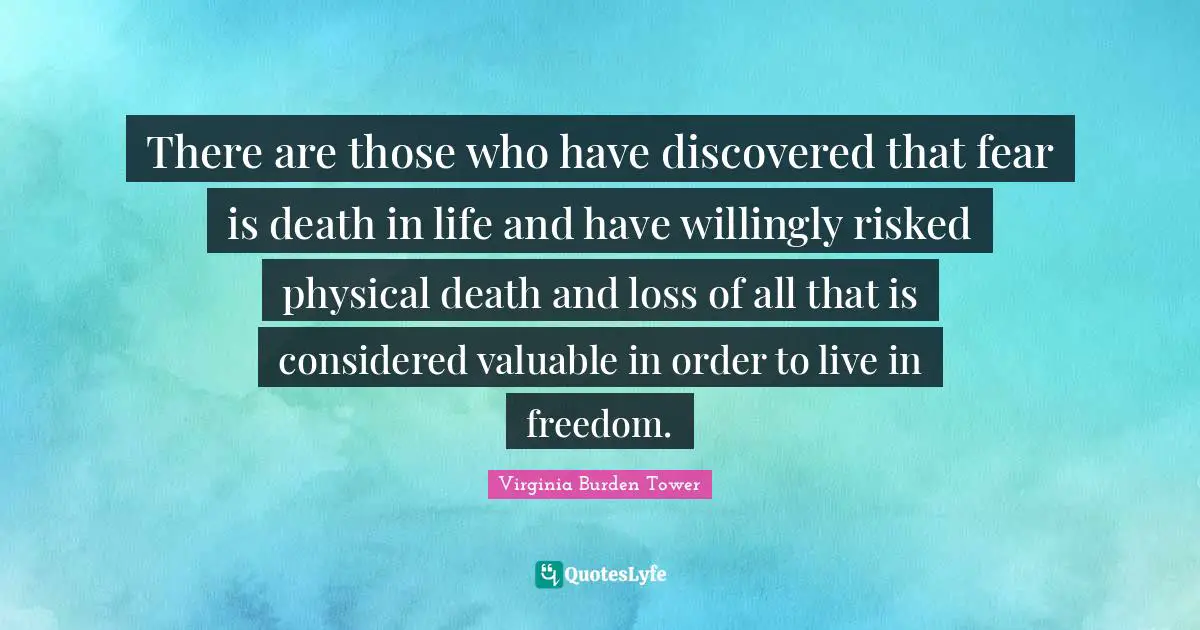 There are those who have discovered that fear is death in life and have willingly risked physical death and loss of all that is considered valuable in order to live in freedom.